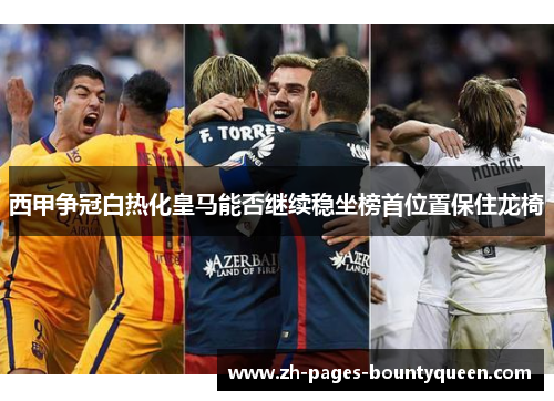 西甲争冠白热化皇马能否继续稳坐榜首位置保住龙椅
