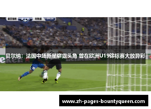 贝尔纳：法国中场新星崭露头角 曾在欧洲U19锦标赛大放异彩