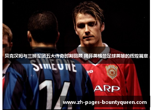 贝克汉姆与三狮军团五大传奇时刻回顾 揭开英格兰足球英雄的辉煌篇章
