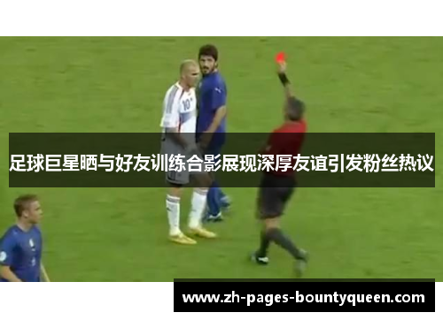 足球巨星晒与好友训练合影展现深厚友谊引发粉丝热议