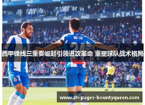 西甲锋线三重奏崛起引领进攻革命 重塑球队战术格局 西甲锋线三重奏崛起引领进攻革命 重塑球队战术格局
