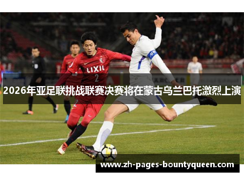 2026年亚足联挑战联赛决赛将在蒙古乌兰巴托激烈上演