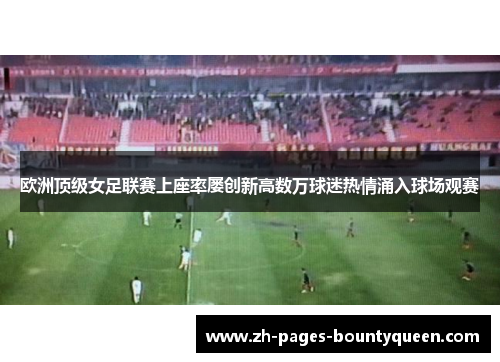 欧洲顶级女足联赛上座率屡创新高数万球迷热情涌入球场观赛