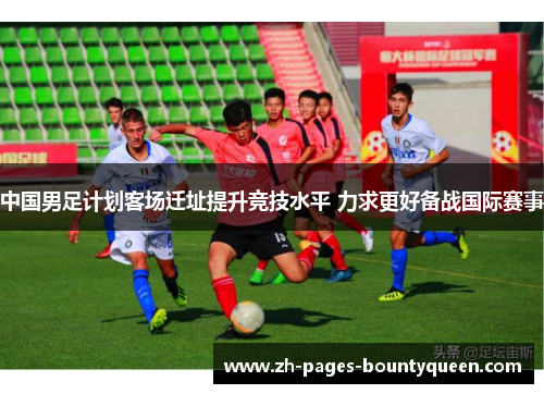 中国男足计划客场迁址提升竞技水平 力求更好备战国际赛事